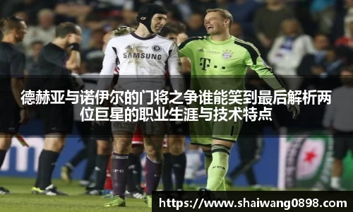 德赫亚与诺伊尔的门将之争谁能笑到最后解析两位巨星的职业生涯与技术特点